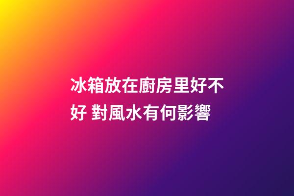 冰箱放在廚房里好不好 對風水有何影響